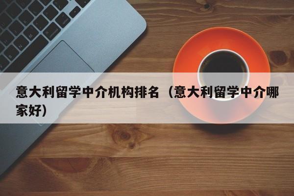 意大利留学中介机构排名（意大利留学中介哪家好）