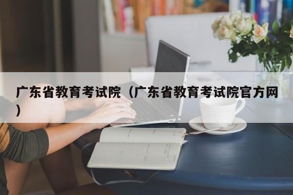 广东省教育考试院（广东省教育考试院官方网）