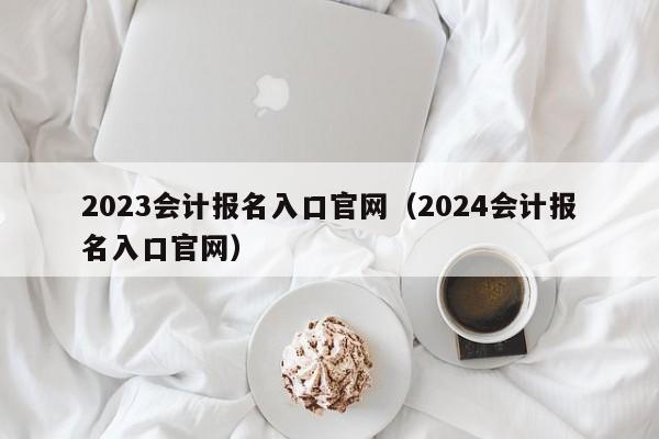 2023会计报名入口官网（2024会计报名入口官网）