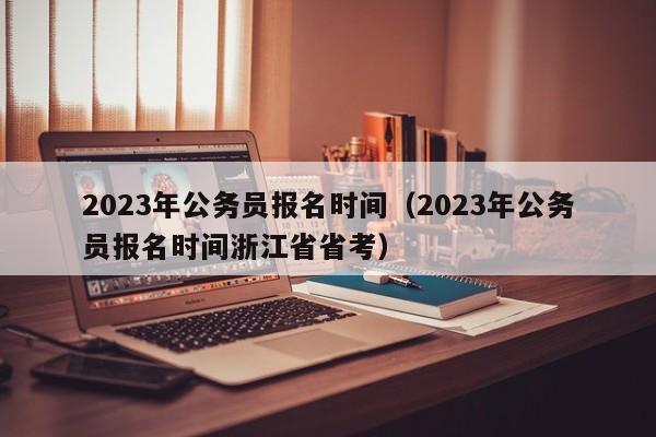 2023年公务员报名时间（2023年公务员报名时间浙江省省考）