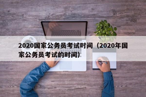 2020国家公务员考试时间（2020年国家公务员考试的时间）