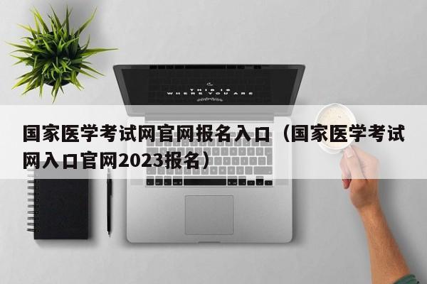 国家医学考试网官网报名入口（国家医学考试网入口官网2023报名）