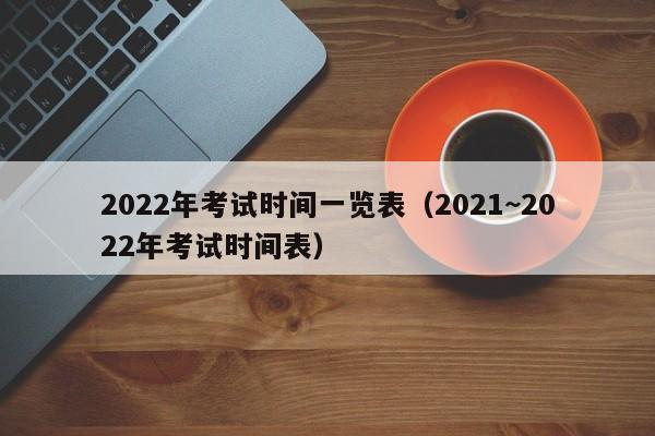 2022年考试时间一览表（2021~2022年考试时间表）