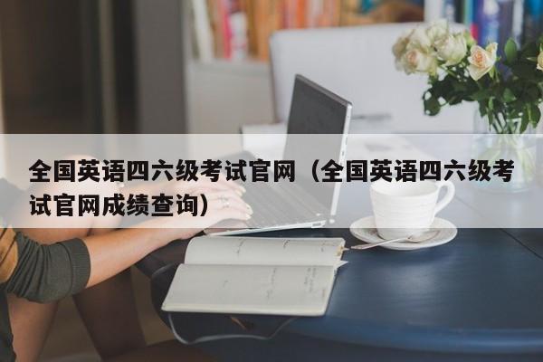 全国英语四六级考试官网（全国英语四六级考试官网成绩查询）