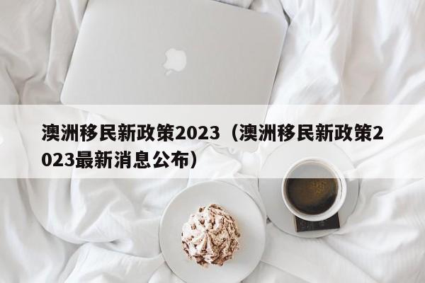 澳洲移民新政策2023（澳洲移民新政策2023最新消息公布）