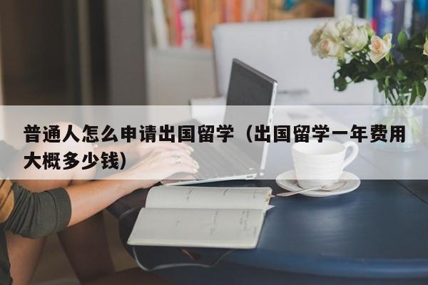 普通人怎么申请出国留学（出国留学一年费用大概多少钱）