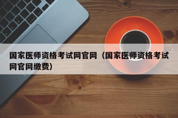 国家医师资格考试网官网（国家医师资格考试网官网缴费）