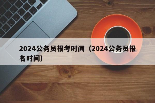 2024公务员报考时间（2024公务员报名时间）