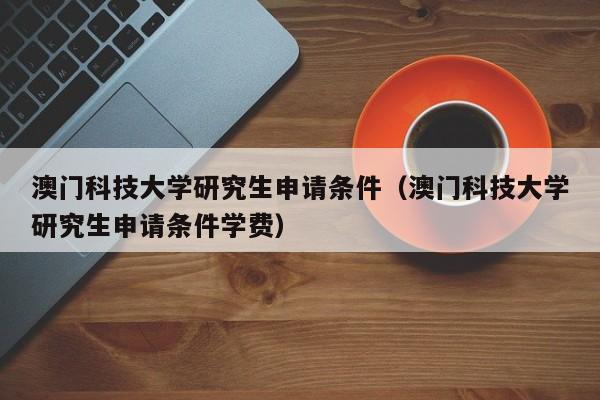 澳门科技大学研究生申请条件（澳门科技大学研究生申请条件学费）