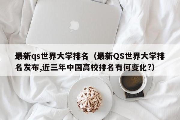 最新qs世界大学排名（最新QS世界大学排名发布,近三年中国高校排名有何变化?）