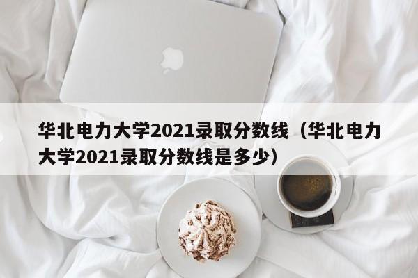 华北电力大学2021录取分数线（华北电力大学2021录取分数线是多少）