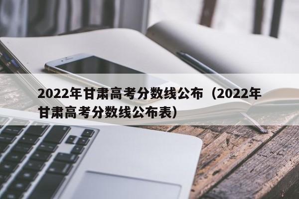 2022年甘肃高考分数线公布（2022年甘肃高考分数线公布表）