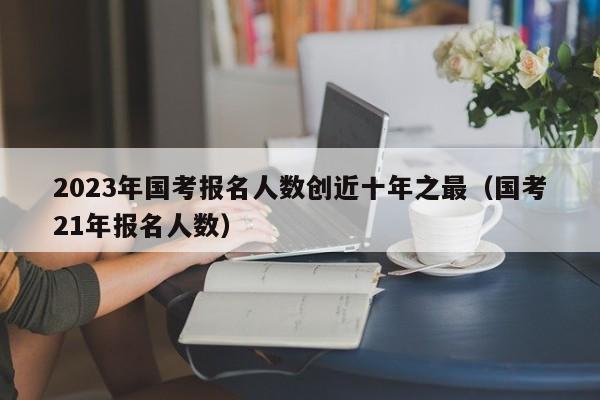 2023年国考报名人数创近十年之最（国考21年报名人数）