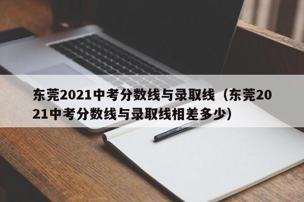 东莞2021中考分数线与录取线（东莞2021中考分数线与录取线相差多少）