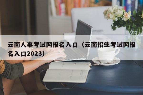 云南人事考试网报名入口（云南招生考试网报名入口2023）