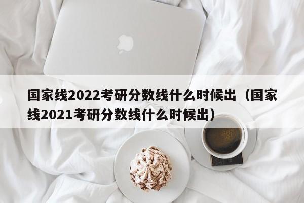 国家线2022考研分数线什么时候出（国家线2021考研分数线什么时候出）