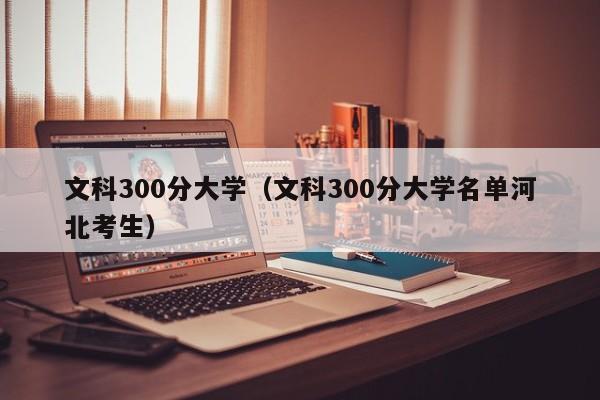 文科300分大学（文科300分大学名单河北考生）