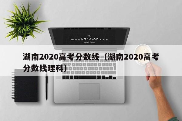 湖南2020高考分数线（湖南2020高考分数线理科）