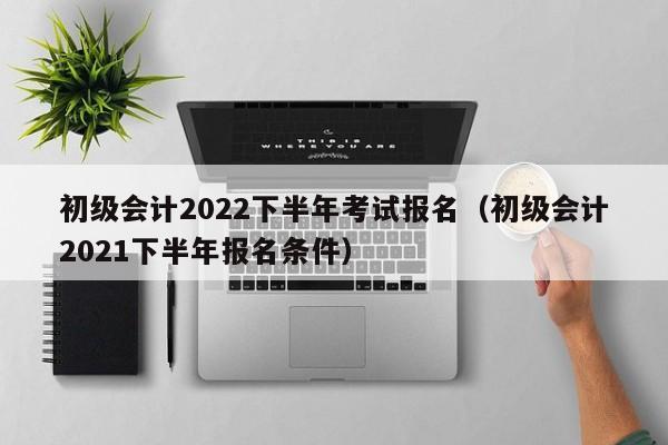 初级会计2022下半年考试报名（初级会计2021下半年报名条件）