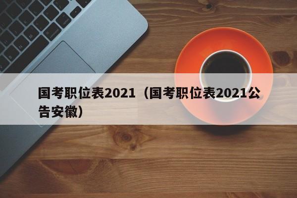 国考职位表2021（国考职位表2021公告安徽）