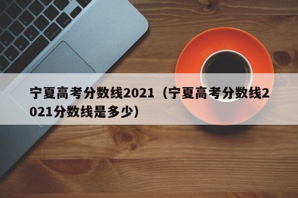 宁夏高考分数线2021（宁夏高考分数线2021分数线是多少）