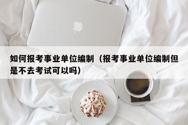 如何报考事业单位编制（报考事业单位编制但是不去考试可以吗）