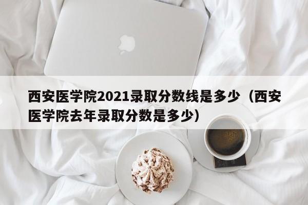 西安医学院2021录取分数线是多少（西安医学院去年录取分数是多少）