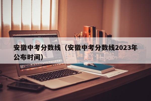 安徽中考分数线（安徽中考分数线2023年公布时间）