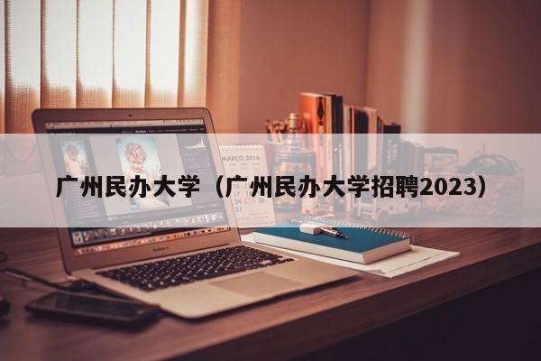 广州民办大学（广州民办大学招聘2023）