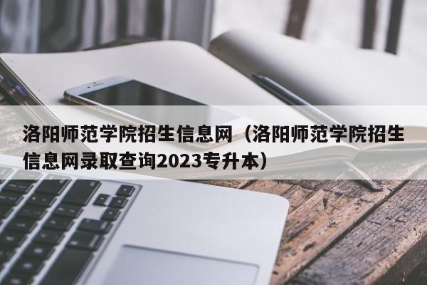 洛阳师范学院招生信息网（洛阳师范学院招生信息网录取查询2023专升本）