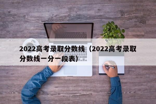 2022高考录取分数线（2022高考录取分数线一分一段表）