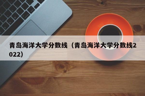 青岛海洋大学分数线（青岛海洋大学分数线2022）