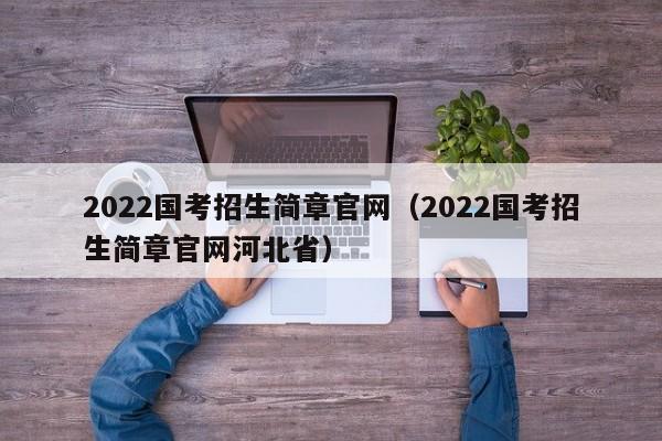 2022国考招生简章官网（2022国考招生简章官网河北省）