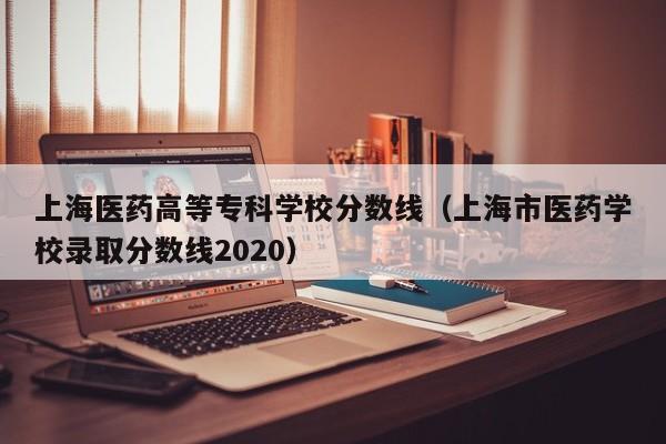 上海医药高等专科学校分数线（上海市医药学校录取分数线2020）