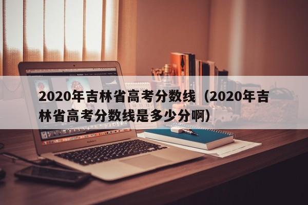 2020年吉林省高考分数线（2020年吉林省高考分数线是多少分啊）