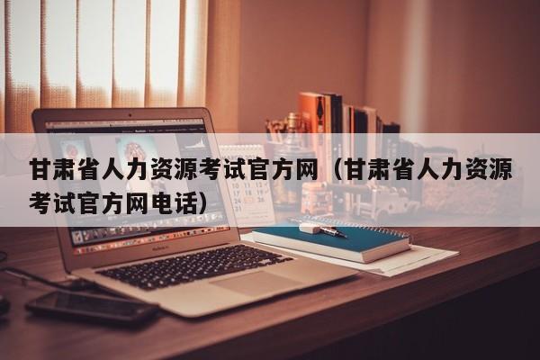 甘肃省人力资源考试官方网（甘肃省人力资源考试官方网电话）