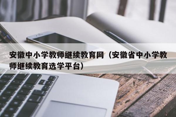 安徽中小学教师继续教育网（安徽省中小学教师继续教育选学平台）