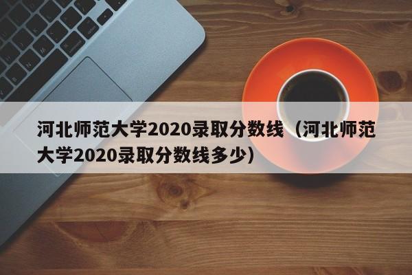 河北师范大学2020录取分数线（河北师范大学2020录取分数线多少）