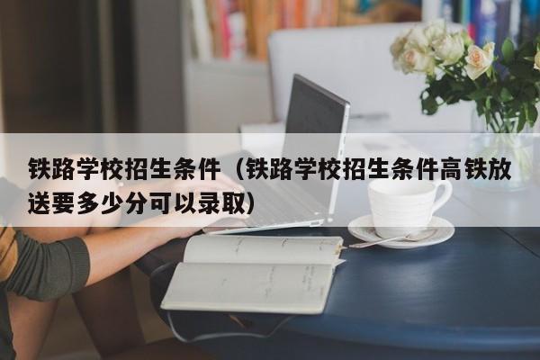 铁路学校招生条件（铁路学校招生条件高铁放送要多少分可以录取）