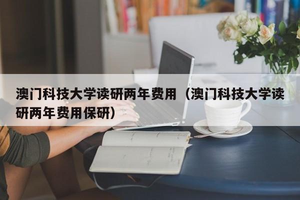 澳门科技大学读研两年费用（澳门科技大学读研两年费用保研）