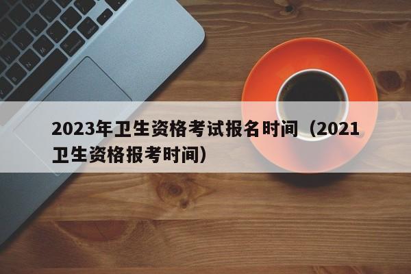 2023年卫生资格考试报名时间（2021卫生资格报考时间）