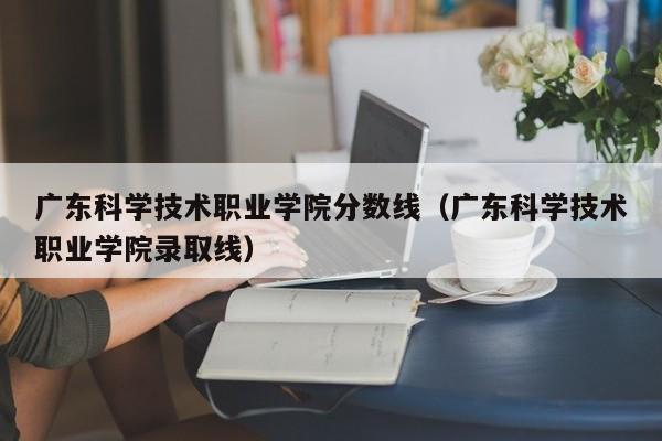 广东科学技术职业学院分数线（广东科学技术职业学院录取线）