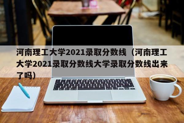 河南理工大学2021录取分数线（河南理工大学2021录取分数线大学录取分数线出来了吗）