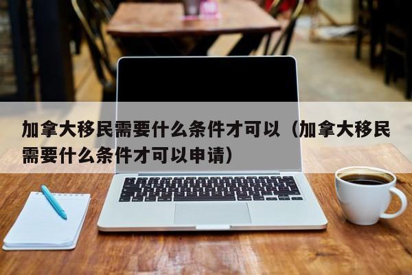 加拿大移民需要什么条件才可以（加拿大移民需要什么条件才可以申请）