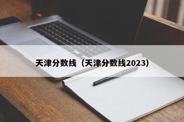 天津分数线（天津分数线2023）