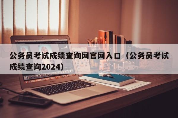 公务员考试成绩查询网官网入口（公务员考试成绩查询2024）