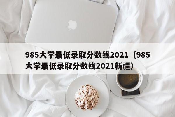 985大学最低录取分数线2021（985大学最低录取分数线2021新疆）