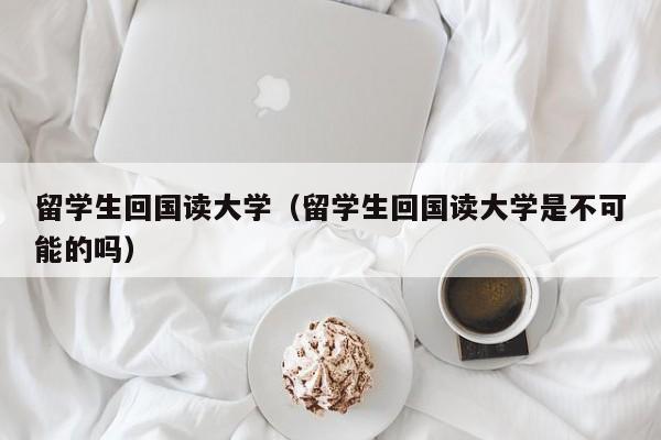 留学生回国读大学（留学生回国读大学是不可能的吗）