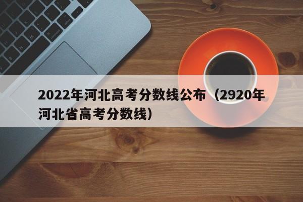 2022年河北高考分数线公布（2920年河北省高考分数线）