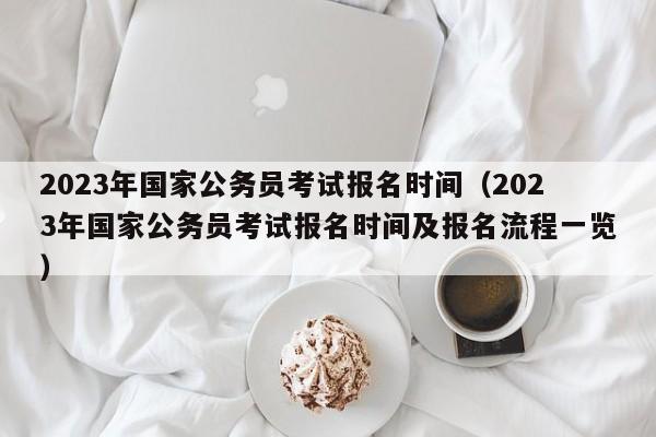 2023年国家公务员考试报名时间（2023年国家公务员考试报名时间及报名流程一览）